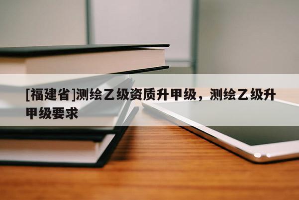 [福建省]测绘乙级资质升甲级，测绘乙级升甲级要求