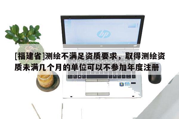 [福建省]测绘不满足资质要求，取得测绘资质未满几个月的单位可以不参加年度注册