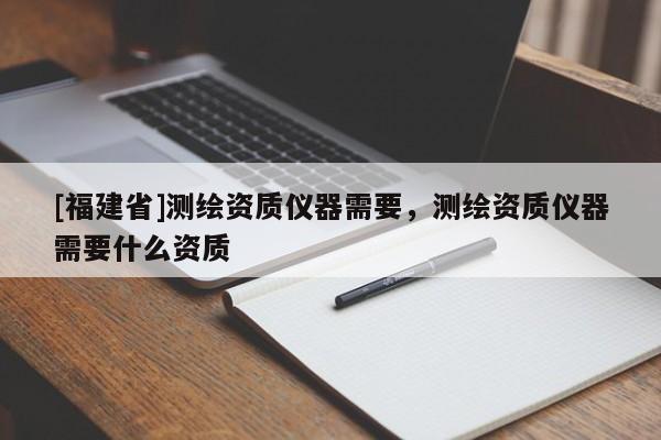 [福建省]测绘资质仪器需要，测绘资质仪器需要什么资质
