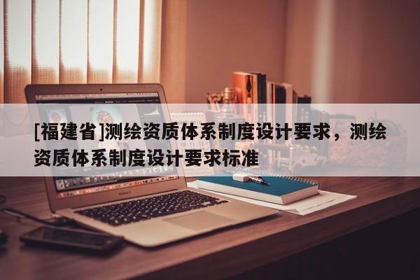 [福建省]测绘资质体系制度设计要求，测绘资质体系制度设计要求标准
