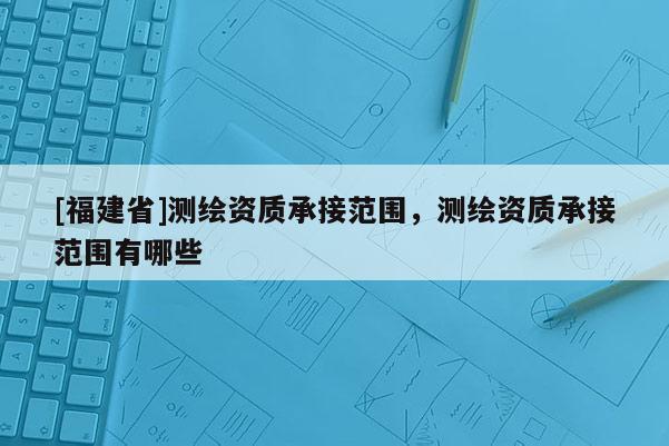 [福建省]测绘资质承接范围，测绘资质承接范围有哪些