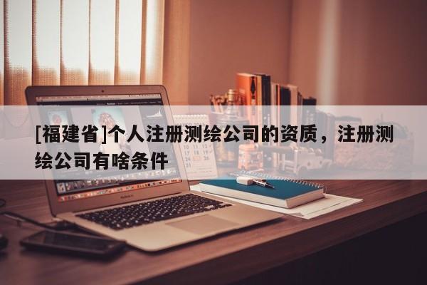 [福建省]个人注册测绘公司的资质，注册测绘公司有啥条件