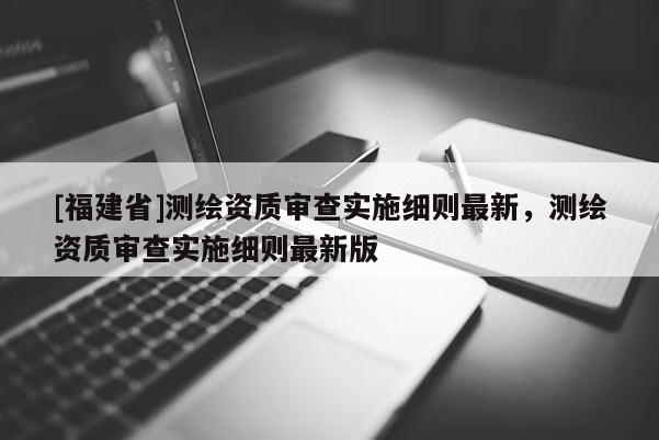 [福建省]测绘资质审查实施细则最新，测绘资质审查实施细则最新版