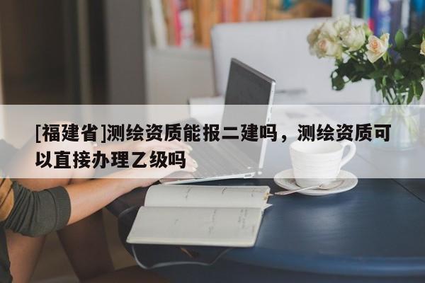 [福建省]测绘资质能报二建吗，测绘资质可以直接办理乙级吗