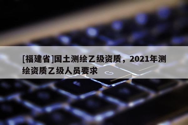 [福建省]国土测绘乙级资质，2021年测绘资质乙级人员要求