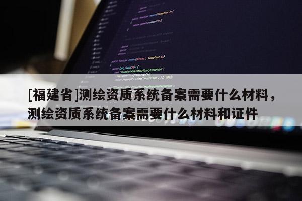 [福建省]测绘资质系统备案需要什么材料，测绘资质系统备案需要什么材料和证件