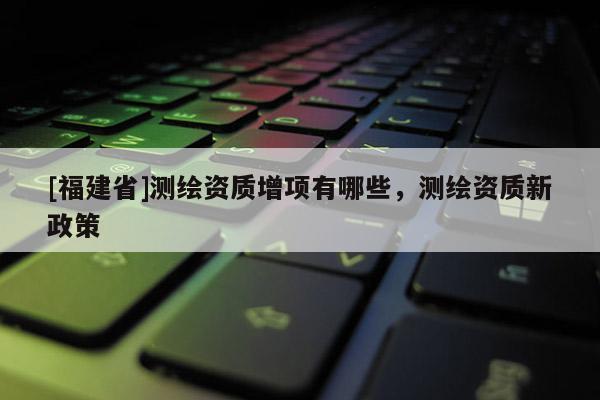 [福建省]测绘资质增项有哪些，测绘资质新政策
