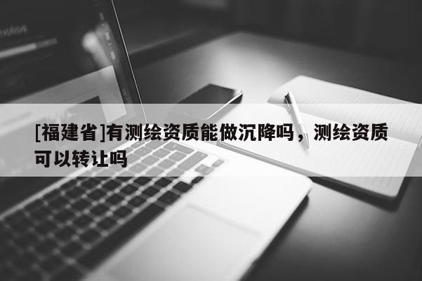 [福建省]有测绘资质能做沉降吗，测绘资质可以转让吗