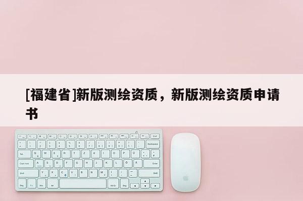 [福建省]新版测绘资质，新版测绘资质申请书