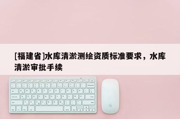 [福建省]水库清淤测绘资质标准要求，水库清淤审批手续