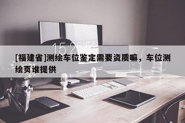 [福建省]测绘车位鉴定需要资质嘛，车位测绘页谁提供