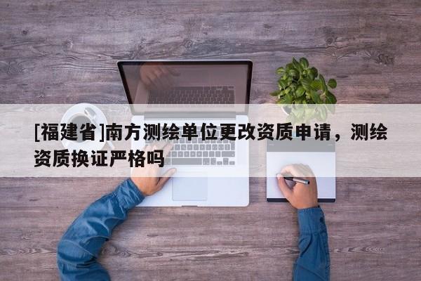 [福建省]南方测绘单位更改资质申请，测绘资质换证严格吗