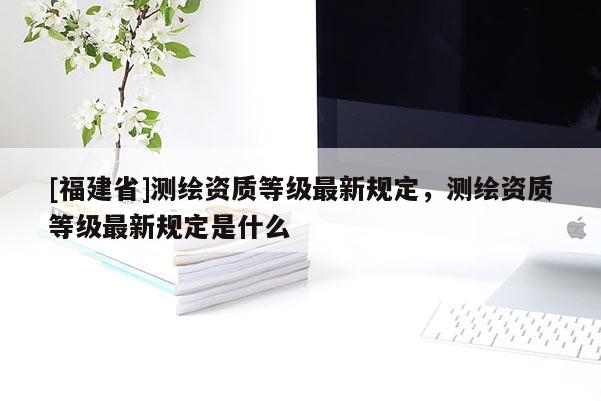 [福建省]测绘资质等级最新规定，测绘资质等级最新规定是什么