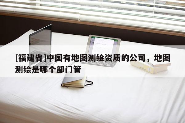 [福建省]中国有地图测绘资质的公司，地图测绘是哪个部门管