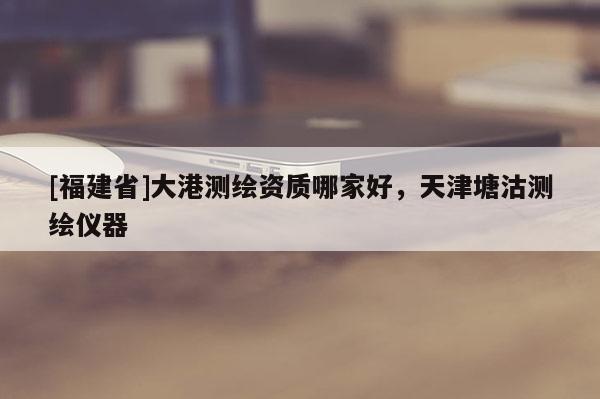 [福建省]大港测绘资质哪家好，天津塘沽测绘仪器