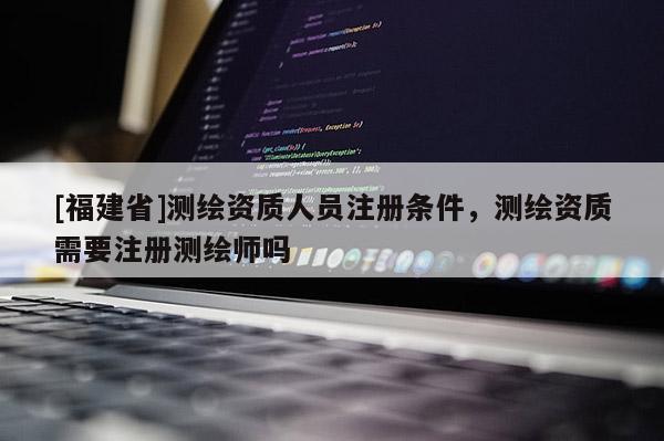 [福建省]测绘资质人员注册条件，测绘资质需要注册测绘师吗