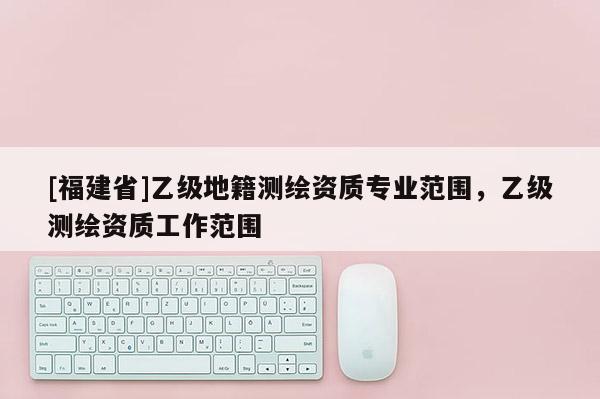 [福建省]乙级地籍测绘资质专业范围，乙级测绘资质工作范围
