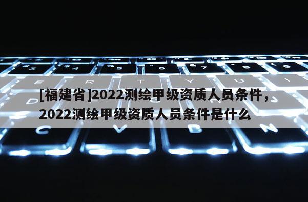 [福建省]2022测绘甲级资质人员条件，2022测绘甲级资质人员条件是什么