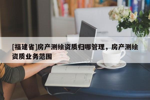 [福建省]房产测绘资质归哪管理，房产测绘资质业务范围