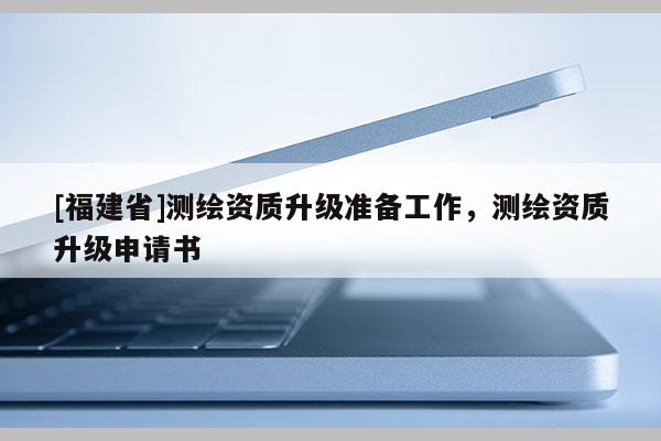 [福建省]测绘资质升级准备工作，测绘资质升级申请书