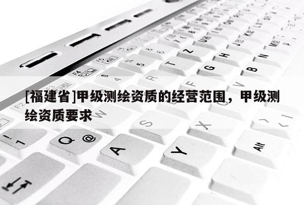 [福建省]甲级测绘资质的经营范围，甲级测绘资质要求
