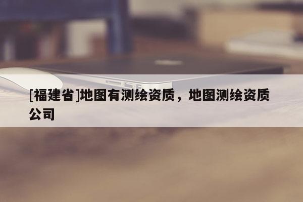 [福建省]地图有测绘资质，地图测绘资质 公司