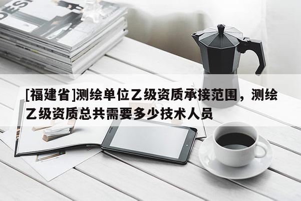 [福建省]测绘单位乙级资质承接范围，测绘乙级资质总共需要多少技术人员