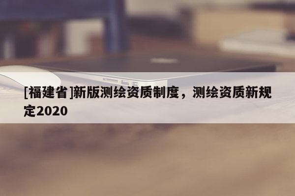 [福建省]新版测绘资质制度，测绘资质新规定2020