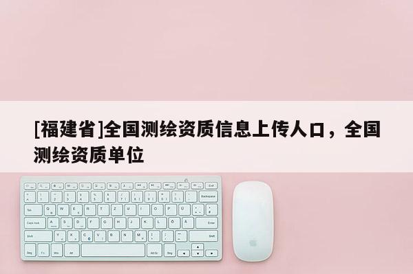 [福建省]全国测绘资质信息上传人口，全国测绘资质单位