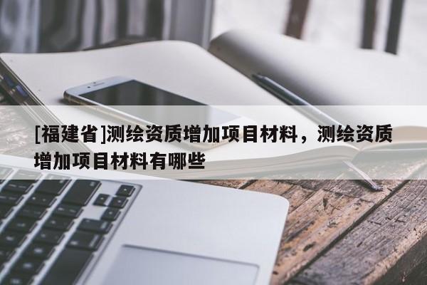 [福建省]测绘资质增加项目材料，测绘资质增加项目材料有哪些