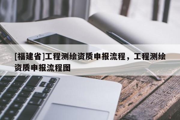 [福建省]工程测绘资质申报流程，工程测绘资质申报流程图