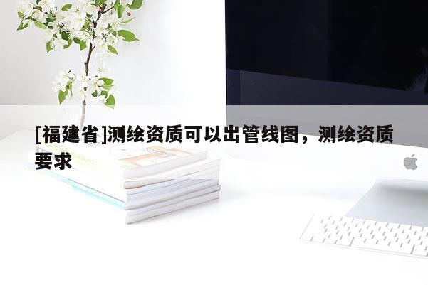 [福建省]测绘资质可以出管线图，测绘资质要求