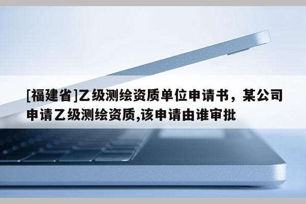 [福建省]乙级测绘资质单位申请书，某公司申请乙级测绘资质,该申请由谁审批