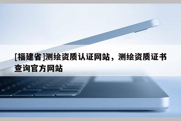 [福建省]测绘资质认证网站，测绘资质证书查询官方网站