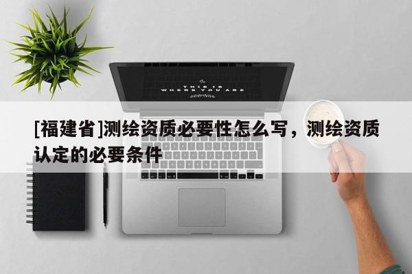 [福建省]测绘资质必要性怎么写，测绘资质认定的必要条件