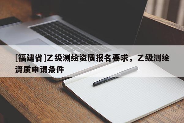 [福建省]乙级测绘资质报名要求，乙级测绘资质申请条件