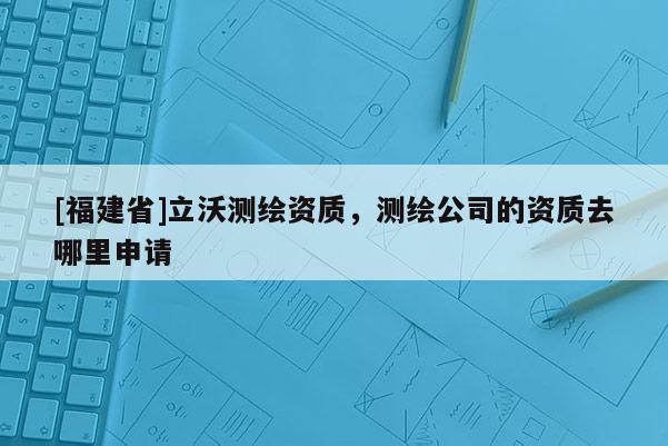 [福建省]立沃测绘资质，测绘公司的资质去哪里申请