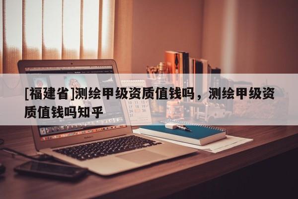 [福建省]测绘甲级资质值钱吗，测绘甲级资质值钱吗知乎