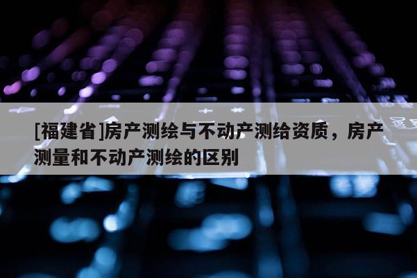 [福建省]房产测绘与不动产测给资质，房产测量和不动产测绘的区别