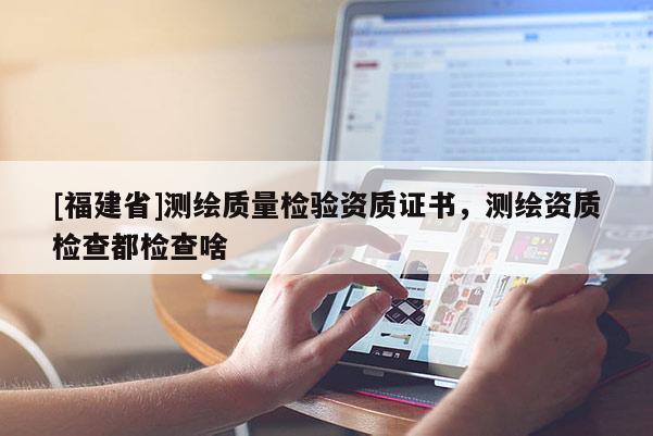 [福建省]测绘质量检验资质证书，测绘资质检查都检查啥