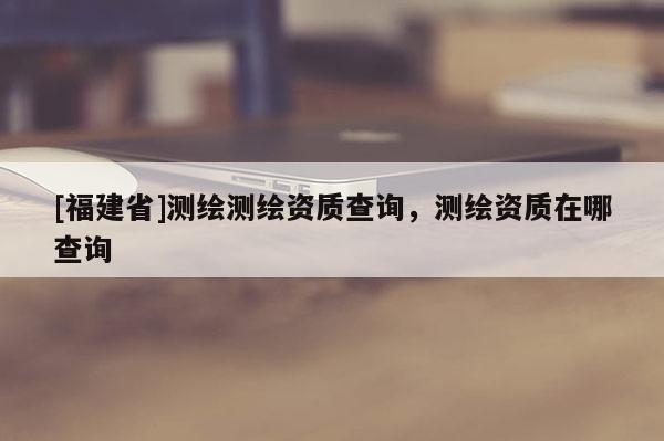 [福建省]测绘测绘资质查询，测绘资质在哪查询