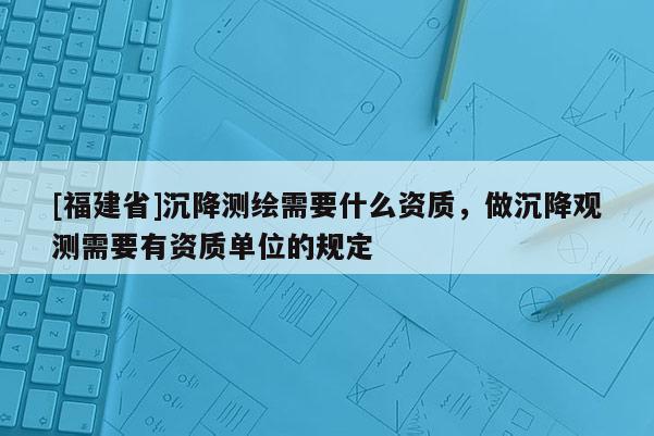 [福建省]沉降测绘需要什么资质，做沉降观测需要有资质单位的规定