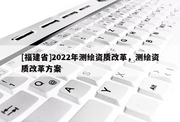 [福建省]2022年测绘资质改革，测绘资质改革方案