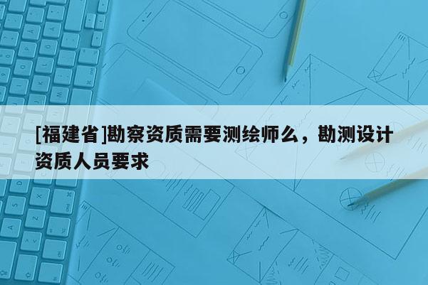 [福建省]勘察资质需要测绘师么，勘测设计资质人员要求