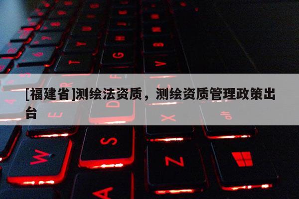 [福建省]测绘法资质，测绘资质管理政策出台