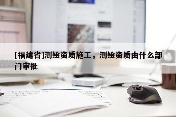 [福建省]测绘资质施工，测绘资质由什么部门审批