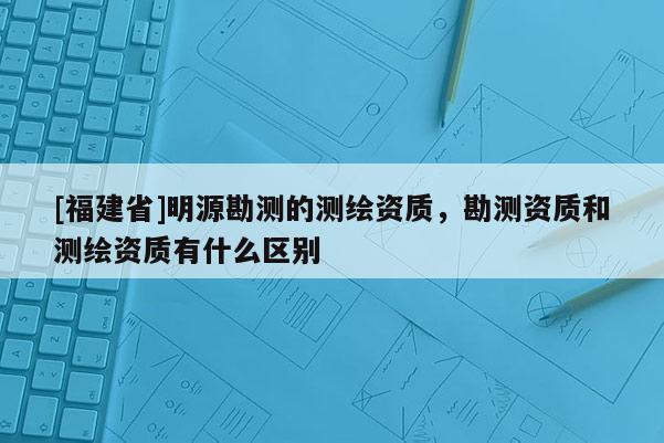 [福建省]明源勘测的测绘资质，勘测资质和测绘资质有什么区别