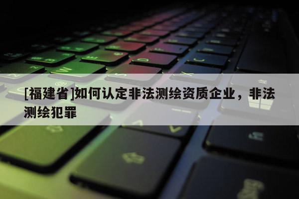 [福建省]如何认定非法测绘资质企业，非法测绘犯罪