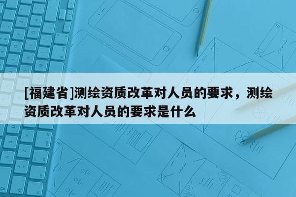 [福建省]测绘资质改革对人员的要求，测绘资质改革对人员的要求是什么