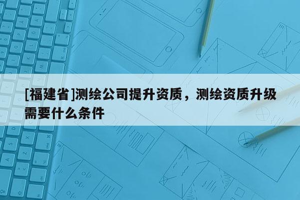 [福建省]测绘公司提升资质，测绘资质升级需要什么条件